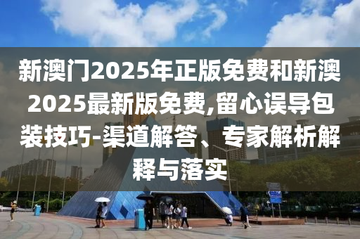 新澳門2025年正版免費和新澳2025最新版免費,留心誤導包裝技巧-渠道解答、專家解析解釋與落實