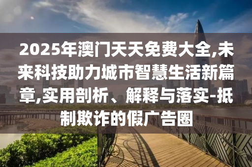 2025年澳門天天免費(fèi)大全,未來科技助力城市智慧生活新篇章,實(shí)用剖析、解釋與落實(shí)-抵制欺詐的假廣告圈