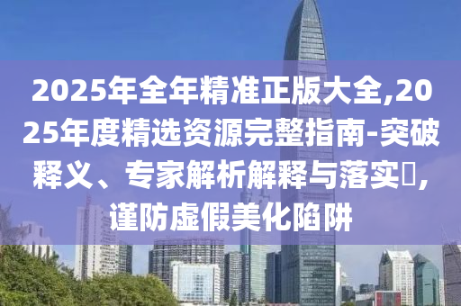 2025年全年精準正版大全,2025年度精選資源完整指南-突破釋義、專家解析解釋與落實?,謹防虛假美化陷阱