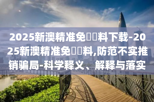 2025新澳精準(zhǔn)免費資料下載-2025新澳精準(zhǔn)免費資料,防范不實推銷騙局-科學(xué)釋義、解釋與落實