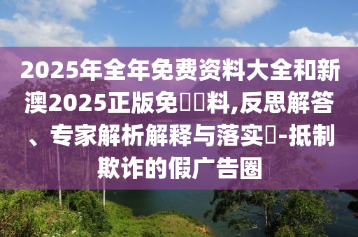 2025年全年免費資料大全和新澳2025正版免費資料,反思解答、專家解析解釋與落實?-抵制欺詐的假廣告圈