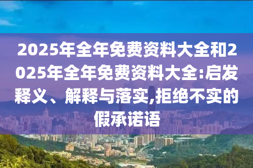 2025年全年免費資料大全和2025年全年免費資料大全:啟發(fā)釋義、解釋與落實,拒絕不實的假承諾語