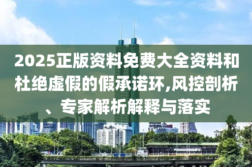 2025正版資料免費大全資料和杜絕虛假的假承諾環(huán),風(fēng)控剖析、專家解析解釋與落實