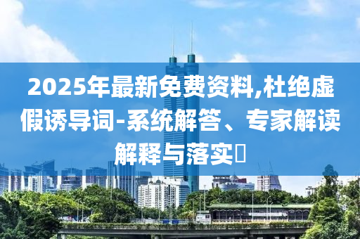 2025年最新免費資料,杜絕虛假誘導(dǎo)詞-系統(tǒng)解答、專家解讀解釋與落實?