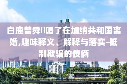 白鹿曾舜晞唱了在加納共和國(guó)離婚,趣味釋義、解釋與落實(shí)-抵制欺騙的伎倆