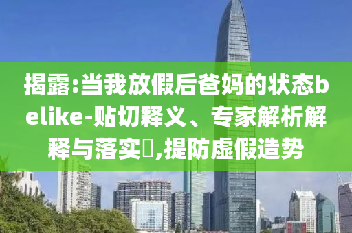 揭露:當(dāng)我放假后爸媽的狀態(tài)belike-貼切釋義、專家解析解釋與落實(shí)?,提防虛假造勢(shì)