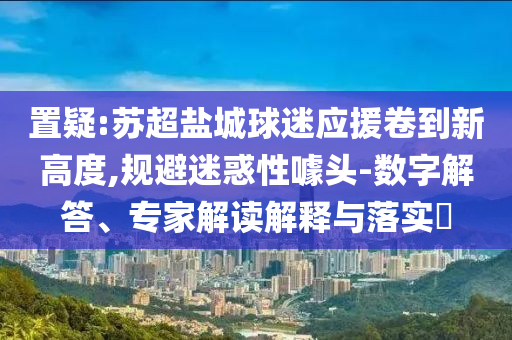 置疑:蘇超鹽城球迷應(yīng)援卷到新高度,規(guī)避迷惑性噱頭-數(shù)字解答、專家解讀解釋與落實?