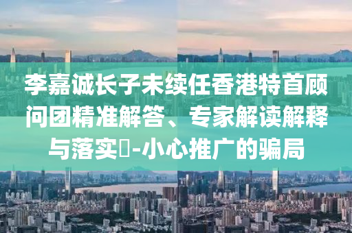 李嘉誠長子未續(xù)任香港特首顧問團精準(zhǔn)解答、專家解讀解釋與落實?-小心推廣的騙局