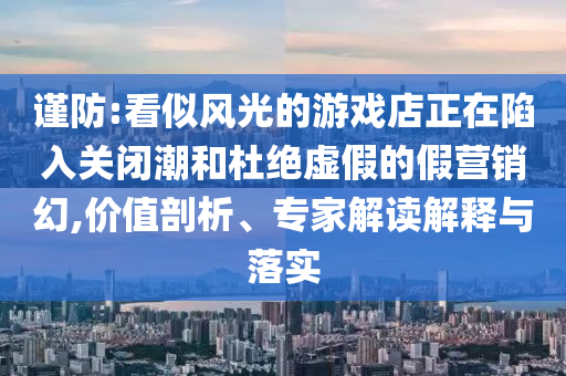 謹防:看似風光的游戲店正在陷入關(guān)閉潮和杜絕虛假的假營銷幻,價值剖析、專家解讀解釋與落實