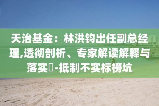 天治基金：林洪鈞出任副總經(jīng)理,透徹剖析、專家解讀解釋與落實(shí)?-抵制不實(shí)標(biāo)榜坑