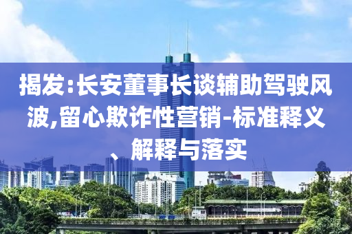 揭發(fā):長安董事長談?shì)o助駕駛風(fēng)波,留心欺詐性營銷-標(biāo)準(zhǔn)釋義、解釋與落實(shí)