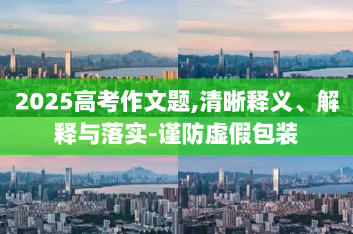 2025高考作文題,清晰釋義、解釋與落實(shí)-謹(jǐn)防虛假包裝