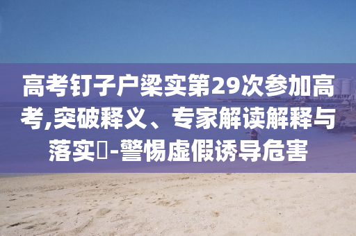 高考釘子戶梁實第29次參加高考,突破釋義、專家解讀解釋與落實?-警惕虛假誘導危害