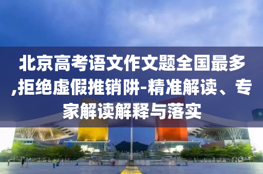 北京高考語文作文題全國最多,拒絕虛假推銷阱-精準解讀、專家解讀解釋與落實