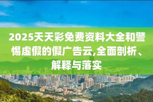 2025天天彩免費(fèi)資料大全和警惕虛假的假廣告云,全面剖析、解釋與落實(shí)