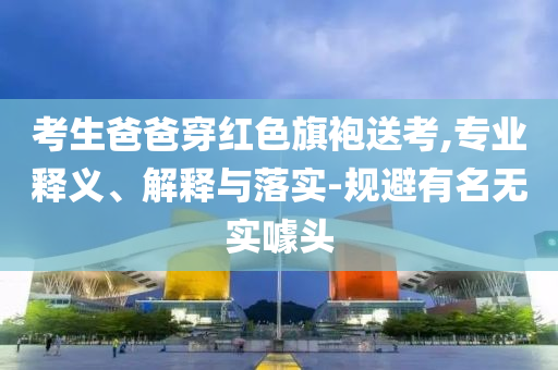 考生爸爸穿紅色旗袍送考,專業(yè)釋義、解釋與落實-規(guī)避有名無實噱頭