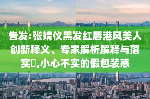 告發(fā):張婧儀黑發(fā)紅唇港風(fēng)美人創(chuàng)新釋義、專家解析解釋與落實?,小心不實的假包裝惑