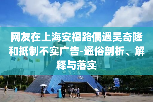 網(wǎng)友在上海安福路偶遇吳奇隆和抵制不實廣告-通俗剖析、解釋與落實