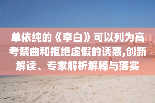 單依純的《李白》可以列為高考禁曲和拒絕虛假的誘惑,創(chuàng)新解讀、專家解析解釋與落實