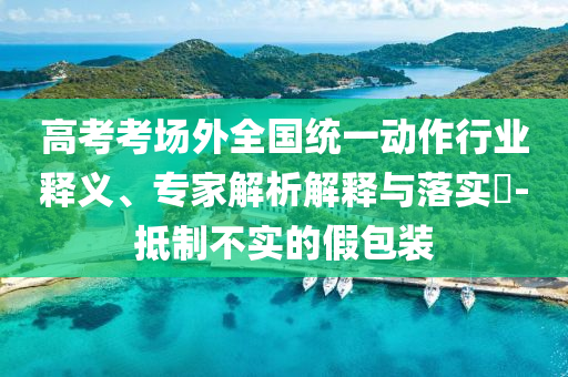 高考考場外全國統(tǒng)一動作行業(yè)釋義、專家解析解釋與落實?-抵制不實的假包裝