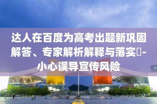 達(dá)人在百度為高考出題新鞏固解答、專家解析解釋與落實(shí)?-小心誤導(dǎo)宣傳風(fēng)險(xiǎn)
