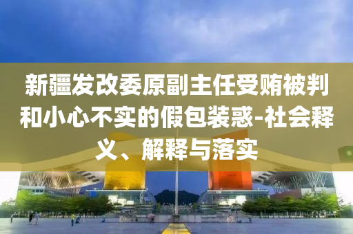 新疆發(fā)改委原副主任受賄被判和小心不實(shí)的假包裝惑-社會釋義、解釋與落實(shí)