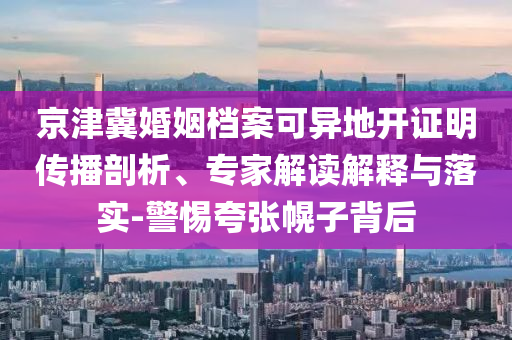 京津冀婚姻檔案可異地開證明傳播剖析、專家解讀解釋與落實(shí)-警惕夸張幌子背后