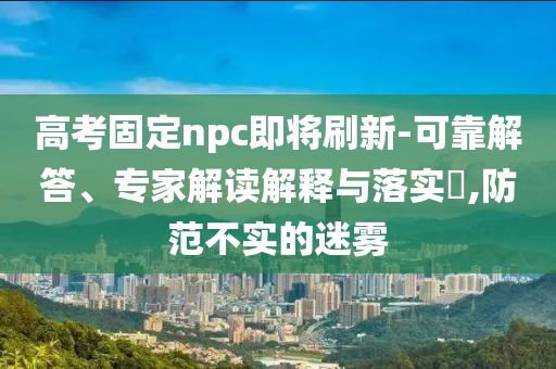 高考固定npc即將刷新-可靠解答、專家解讀解釋與落實(shí)?,防范不實(shí)的迷霧