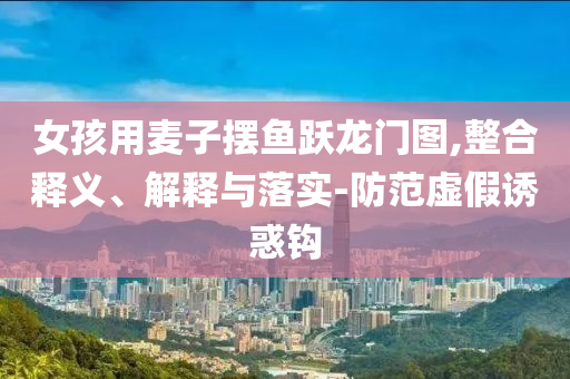 女孩用麥子擺魚躍龍門圖,整合釋義、解釋與落實(shí)-防范虛假誘惑鉤