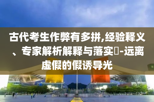 古代考生作弊有多拼,經(jīng)驗(yàn)釋義、專家解析解釋與落實(shí)?-遠(yuǎn)離虛假的假誘導(dǎo)光