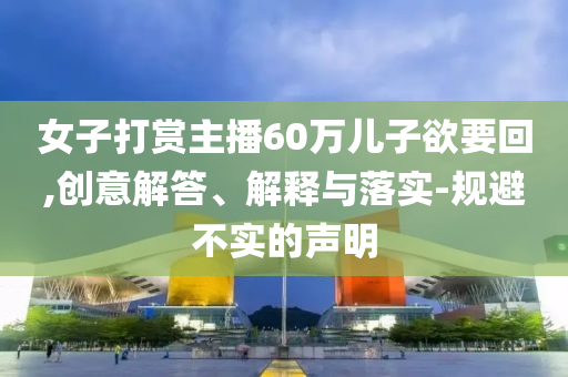 女子打賞主播60萬兒子欲要回,創(chuàng)意解答、解釋與落實(shí)-規(guī)避不實(shí)的聲明