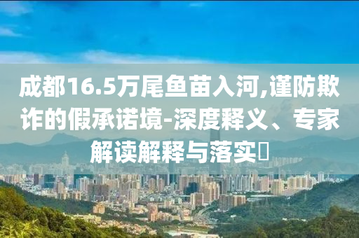 成都16.5萬尾魚苗入河,謹(jǐn)防欺詐的假承諾境-深度釋義、專家解讀解釋與落實(shí)?