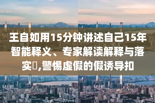 王自如用15分鐘講述自己15年智能釋義、專家解讀解釋與落實(shí)?,警惕虛假的假誘導(dǎo)扣