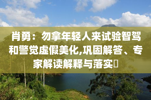 肖勇：勿拿年輕人來試驗智駕和警覺虛假美化,鞏固解答、專家解讀解釋與落實?