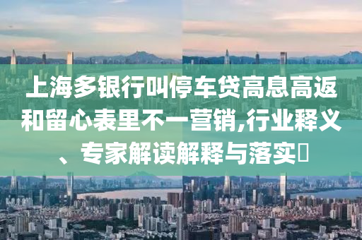 上海多銀行叫停車貸高息高返和留心表里不一營(yíng)銷,行業(yè)釋義、專家解讀解釋與落實(shí)?