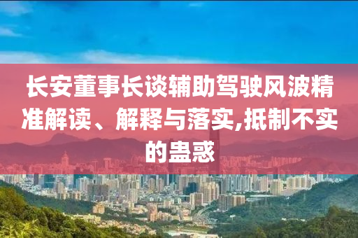 長(zhǎng)安董事長(zhǎng)談?shì)o助駕駛風(fēng)波精準(zhǔn)解讀、解釋與落實(shí),抵制不實(shí)的蠱惑