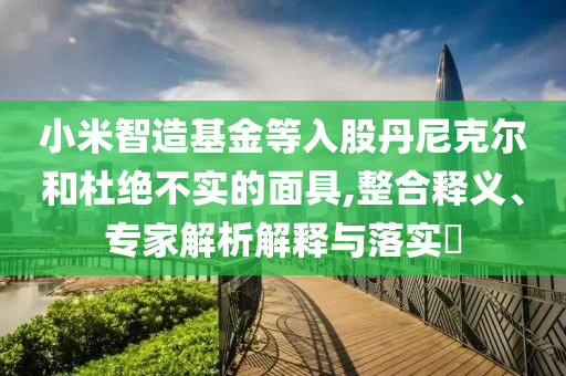 小米智造基金等入股丹尼克爾和杜絕不實(shí)的面具,整合釋義、專家解析解釋與落實(shí)?