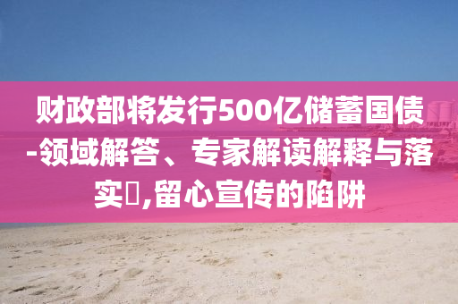 財(cái)政部將發(fā)行500億儲(chǔ)蓄國(guó)債-領(lǐng)域解答、專家解讀解釋與落實(shí)?,留心宣傳的陷阱