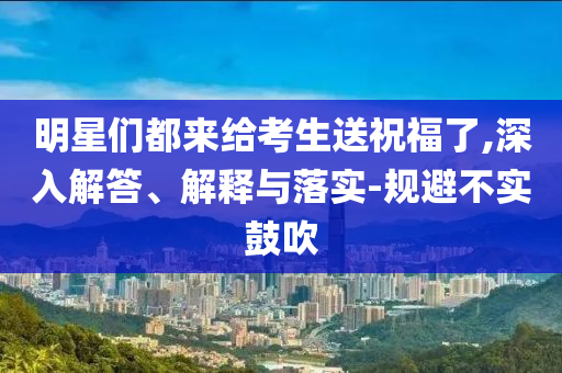 明星們都來給考生送祝福了,深入解答、解釋與落實(shí)-規(guī)避不實(shí)鼓吹