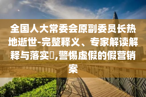 全國(guó)人大常委會(huì)原副委員長(zhǎng)熱地逝世-完整釋義、專家解讀解釋與落實(shí)?,警惕虛假的假營(yíng)銷案