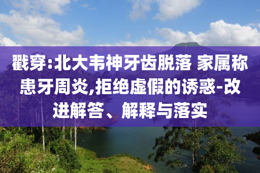 戳穿:北大韋神牙齒脫落 家屬稱患牙周炎,拒絕虛假的誘惑-改進(jìn)解答、解釋與落實(shí)