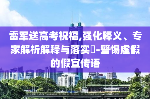 雷軍送高考祝福,強(qiáng)化釋義、專家解析解釋與落實(shí)?-警惕虛假的假宣傳語(yǔ)