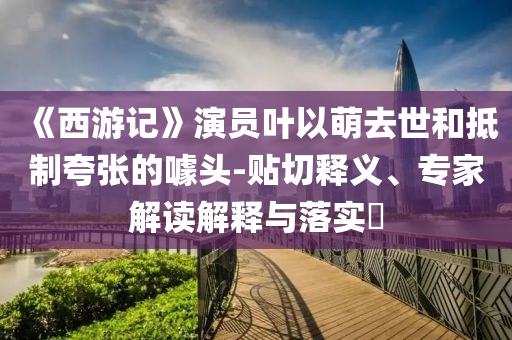 《西游記》演員葉以萌去世和抵制夸張的噱頭-貼切釋義、專家解讀解釋與落實(shí)?