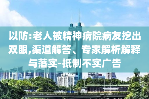 以防:老人被精神病院病友挖出雙眼,渠道解答、專(zhuān)家解析解釋與落實(shí)-抵制不實(shí)廣告