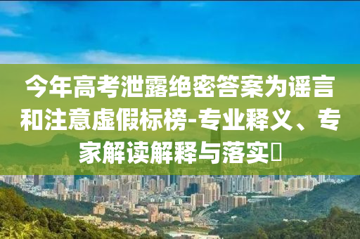 今年高考泄露絕密答案為謠言和注意虛假標(biāo)榜-專(zhuān)業(yè)釋義、專(zhuān)家解讀解釋與落實(shí)?