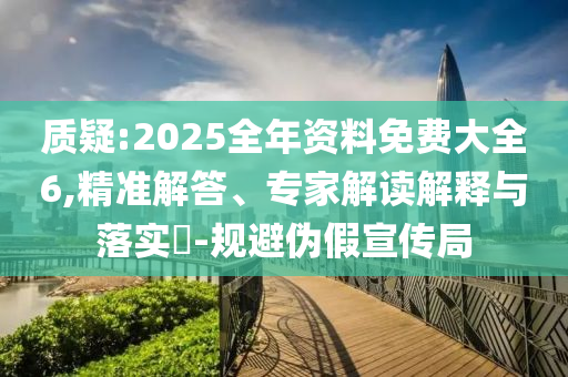 質(zhì)疑:2025全年資料免費大全6,精準(zhǔn)解答、專家解讀解釋與落實?-規(guī)避偽假宣傳局