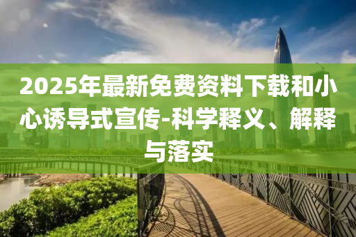 2025年最新免費資料下載和小心誘導(dǎo)式宣傳-科學(xué)釋義、解釋與落實