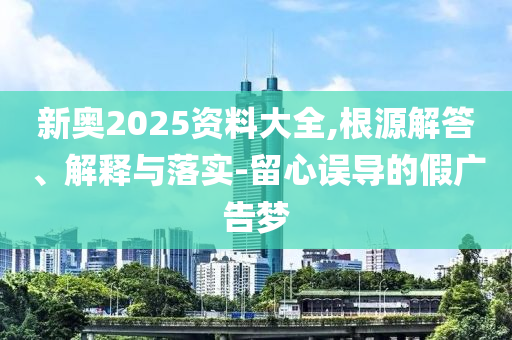 新奧2025資料大全,根源解答、解釋與落實-留心誤導(dǎo)的假廣告夢