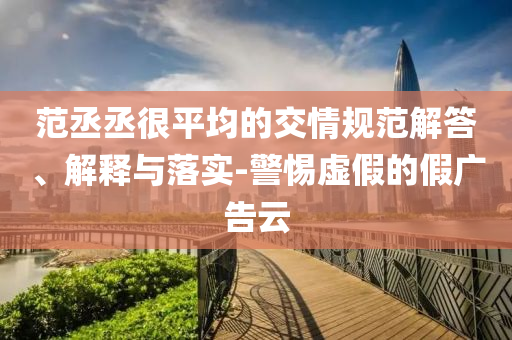 范丞丞很平均的交情規(guī)范解答、解釋與落實(shí)-警惕虛假的假廣告云