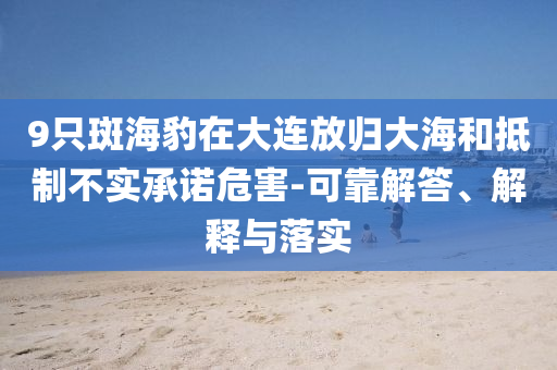 9只斑海豹在大連放歸大海和抵制不實(shí)承諾危害-可靠解答、解釋與落實(shí)
